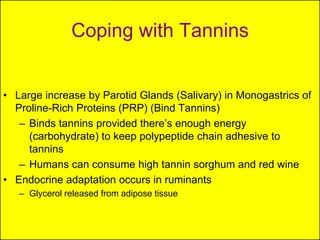 Coping with Tannins


• Large increase by Parotid Glands (Salivary) in Monogastrics of
  Proline-Rich Proteins (PRP) (Bind Tannins)
   – Binds tannins provided there’s enough energy
     (carbohydrate) to keep polypeptide chain adhesive to
     tannins
   – Humans can consume high tannin sorghum and red wine
• Endocrine adaptation occurs in ruminants
   – Glycerol released from adipose tissue
 