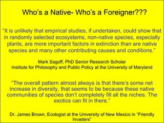 Who’s a Native- Who’s a Foreigner???

“It is unlikely that empirical studies, if undertaken, could show that
 in randomly selected ecosystems, non-native species, especially
   plants, are more important factors in extinction than are native
    species and many other contributing causes and conditions.”

                  Mark Sagoff, PhD Senior Research Scholar
   Institute for Philosophy and Public Policy at the University of Maryland


   “The overall pattern almost always is that there’s some net
  increase in diversity, that seems to be because these native
 communities of species don’t completely fill all the niches. The
                     exotics can fit in there.”

   Dr. James Brown, Ecologist at the University of New Mexico in “Friendly
                                  Invaders”
 