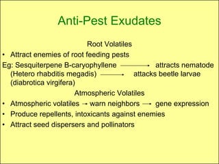 Anti-Pest Exudates
                           Root Volatiles
• Attract enemies of root feeding pests
Eg: Sesquiterpene B-caryophyllene                attracts nematode
  (Hetero rhabditis megadis)              attacks beetle larvae
  (diabrotica virgifera)
                        Atmospheric Volatiles
• Atmospheric volatiles warn neighbors           gene expression
• Produce repellents, intoxicants against enemies
• Attract seed dispersers and pollinators
 