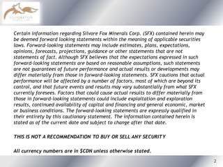 Certain information regarding Silvore Fox Minerals Corp. (SFX) contained herein may be deemed forward looking statements within the meaning of applicable securities laws. Forward-looking statements may include estimates, plans, expectations, opinions, forecasts, projections, guidance or other statements that are not statements of fact. Although SFX believes that the expectations expressed in such forward-looking statements are based on reasonable assumptions, such statements are not guarantees of future performance and actual results or developments may differ materially from those in forward-looking statements. SFX cautions that actual performance will be affected by a number of factors, most of which are beyond its control, and that future events and results may vary substantially from what SFX currently foresees. Factors that could cause actual results to differ materially from those in forward-looking statements could include exploitation and exploration results, continued availability of capital and financing and general economic, market or business conditions. The forward-looking statements are expressly qualified in their entirety by this cautionary statement. The information contained herein is stated as of the current date and subject to change after that date.THIS IS NOT A RECOMMENDATION TO BUY OR SELL ANY SECURITYAll currency numbers are in $CDN unless otherwise stated.2