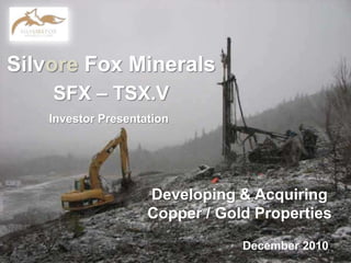 Silvore Fox Minerals SFX – TSX.V 1 Investor Presentation Developing & Acquiring Copper / Gold Properties December 2010 