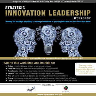 Register 2 delegates for the workshop and bring a 3 rd colleague for FREE!


STRATEGIC
INNOVATION LEADERSHIP
                                                                                                 WORKSHOP
 Develop the strategic capability to manage innovation in your organisation and turn ideas into value




            11 – 12 June 2012 • Amwaj Rotana, Jumeirah Beach Residence, Dubai, UAE

Attend this workshop and be able to:
                                                                                                        Take-away a jointly
 •   Embed innovation into your strategy to fully harness its power
                                                                                                        developed practical
 •   Generate energy and enthusiasm about innovating in your organisation                           implementation framework
 •   Transform the culture in your organisation into one that fosters innovation                     that you can apply in your
 •   Harness ideas internally, through external customers, partners and stakeholders                    business right away

 •   Find out how to successfully recognize and reward good ideas and recommendations
 •   Create the processes, systems and tools to manage and measure the success of your innovation
 •   Learn how to take ideas and transform them into valuable products, services or community projects

                                                     Organized By



                                              www.aimevents.net/sil
 