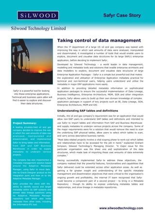 Silwood Technology Limited
Safyr Case Story
Taking control of data management
When the IT department of a large US oil and gas company was tasked with
improving the way in which vast amounts of data were analysed, manipulated
and disseminated, it investigated a number of tools that would enable users to
explore, document and visualise data structures for its large SAP(r) enterprise
application, before deciding to implement Safyr.
Developed by Silwood Technology - a world leader in data management,
modelling and metadata tools and solutions that enable enterprise architects and
data modellers to explore, document and visualise data structures of large
Enterprise Application Packages - Safyr is a simple but powerful tool that makes
the exploration and utilisation of Enterprise Application metadata practical for
technical and non-technical users, helping users understand and utilise the
metadata in major ERP applications more easily.
In addition to providing detailed metadata information on sophisticated
application packages to ensure the successful implementation of Data Lineage,
Business Intelligence, Enterprise Architecture, MDM, SOA and other integration
projects, Safyr allows users to build up their own domain knowledge of complex
application packages in support of key projects such as BI, Data Lineage, SOA,
Enterprise Architecture, MDM and EAI.
Understanding SAP tables and definitions
Initially, the oil and gas company's requirement was for an application that would
allow non-SAP users to understand SAP tables and definitions and intended to
use Safyr to import tables and information from SAP and Business Warehouse
and supply metadata to underpin various projects across the company. Some of
the major requirements were for a solution that would remove the need to scan
the underlying SAP physical tables, allow users to select which tables to scan,
and carry across descriptive business names.
"Most data related projects involve a vital scoping phase to work out which tables
and relationships have to be accessed for the job in hand," explained Graham
Simpson, Silwood Technology's Managing Director. "A major issue for this
particular organisation was the sheer size and sophistication of the data
structures, which made task of importing these vast amounts of data extremely
complex."
Having successfully implemented Safyr to address these objectives, the
company realised that the powerful features, functionalities and capabilities that
Safyr delivered could be extended across other application areas. As well as
gaining a far greater insight and understanding of the specific metadata
management and dissemination objectives that were critical to the organisation's
ongoing growth and profitability, the internal IT team recognised that Safyr
could become a component part of a second project - to bring in a Metadata
Repository - though its ability to expose underlying metadata tables and
relationships, and show lineage in metadata repositories.
www.silwoodtechnology.com
Project Summary:
A leading privately-held oil and gas
company decided to improve the way
in which the vast amounts of data was
a n a l y s e d , m a n i p u l a t e d a n d
disseminated, and implemented
Safyr to bring tables and information
from SAP and SAP Business
Warehouse in order to supply
metadata to underpin various
projects.
The company has also implemented a
metadata management solution based
around the Adaptive Metadata
Manager, using Safyr to move data
into its Oracle Designer product as the
integration point and then on to the
Adaptive Metadata Manager.
Safyr provides the client with the
ability to identify source and target
metadata within its SAP systems and
answer data lineage questions using
its Adaptive Metadata Manager
repository tool which also holds
metadata from other tools, including
the Informatica ETL tool.
Safyr is a powerful tool for looking
into these enterprise applications.
Technical and business users alike will
find it easier to explore and discover
their data structures.
 