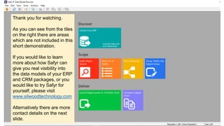 Thank you for watching.
As you can see from the tiles
on the right there are areas
which are not included in this
short demonstration.
If you would like to learn
more about how Safyr can
give you real visibility into
the data models of your ERP
and CRM packages, or you
would like to try Safyr for
yourself, please visit
www.silwoodtechnology.com
Alternatively there are more
contact details on the next
slide.
 