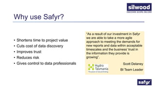Why use Safyr?
• Shortens time to project value
• Cuts cost of data discovery
• Improves trust
• Reduces risk
• Gives control to data professionals
“As a result of our investment in Safyr
we are able to take a more agile
approach to meeting the demands for
new reports and data within acceptable
timescales and the business’ trust in
the information they provide is
growing”.
Scott Delaney
BI Team Leader
 