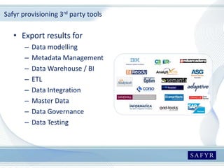 Safyr provisioning 3rd party tools
• Export results for
– Data modelling
– Metadata Management
– Data Warehouse / BI
– ETL
– Data Integration
– Master Data
– Data Governance
– Data Testing
 
