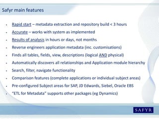 Safyr main features
 Rapid start – metadata extraction and repository build < 3 hours
 Accurate – works with system as implemented
 Results of analysis in hours or days, not months
 Reverse engineers application metadata (inc. customisations)
 Finds all tables, fields, view, descriptions (logical AND physical)
 Automatically discovers all relationships and Application module hierarchy
 Search, filter, navigate functionality
 Comparison features (complete applications or individual subject areas)
 Pre-configured Subject areas for SAP, JD Edwards, Siebel, Oracle EBS
 “ETL for Metadata” supports other packages (eg Dynamics)
 