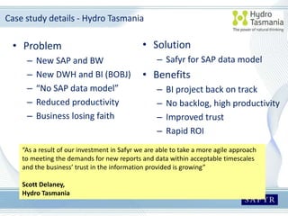 Case study details - Hydro Tasmania
• Problem
– New SAP and BW
– New DWH and BI (BOBJ)
– “No SAP data model”
– Reduced productivity
– Business losing faith
• Solution
– Safyr for SAP data model
• Benefits
– BI project back on track
– No backlog, high productivity
– Improved trust
– Rapid ROI
“As a result of our investment in Safyr we are able to take a more agile approach
to meeting the demands for new reports and data within acceptable timescales
and the business’ trust in the information provided is growing”
Scott Delaney,
Hydro Tasmania
 