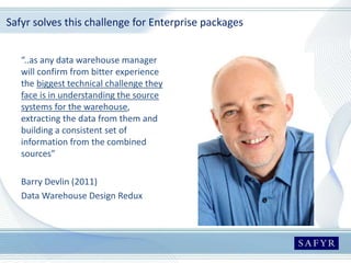 Safyr solves this challenge for Enterprise packages
“..as any data warehouse manager
will confirm from bitter experience
the biggest technical challenge they
face is in understanding the source
systems for the warehouse,
extracting the data from them and
building a consistent set of
information from the combined
sources”
Barry Devlin (2011)
Data Warehouse Design Redux
 