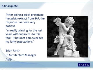 A final quote
“After doing a quick prototype
metadata extract from SAP, the
response has been very
positive!
I’m really grieving for the lost
years without access to this
tool. It has met and exceeded
my lofty expectations.”
Brian Farish
IT Architecture Manager
AMD
 