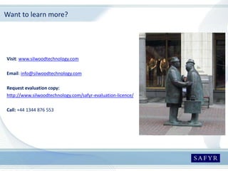Want to learn more?
Visit: www.silwoodtechnology.com
Email: info@silwoodtechnology.com
Request evaluation copy:
http://www.silwoodtechnology.com/safyr-evaluation-licence/
Call: +44 1344 876 553
 