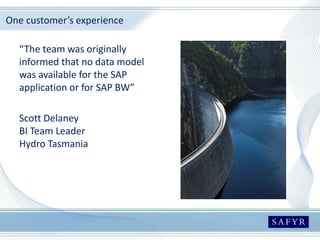 One customer’s experience
“The team was originally
informed that no data model
was available for the SAP
application or for SAP BW”
Scott Delaney
BI Team Leader
Hydro Tasmania
 