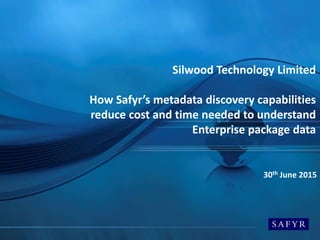 Silwood Technology Limited
How Safyr’s metadata discovery capabilities
reduce cost and time needed to understand
Enterprise package data
30th June 2015
 