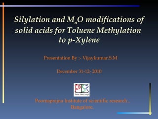 Silylation and M n O modifications of solid acids for Toluene Methylation  to p-Xylene Presentation By :- Vijaykumar.S.M  December 31-12- 2010 Poornaprajna Institute of scientific research , Bangalore. 
