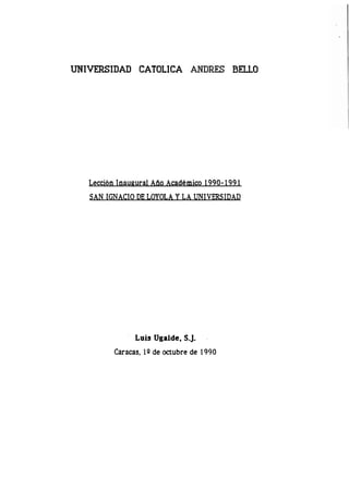 UNIVERSIDAD CATOLICA                       BELLO




   Lección Inaugural Año Académico 1990- 199 1
   SAN IGNACIO DE LOYOLA Y LA UNIVERSIDAD




                Luis Ugalde, S-J.
          Caracas, 1Q de octubre de 1990
 
