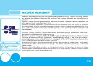 DOCUMENT MANAGEMENT
                               OmniDocs is an Enterprise Document Management (EDM) platform for creating, capturing, managing, delivering
                               and archiving large volumes of documents and contents. It also integrates seamlessly with other enterprise ap-
                               plications.
                               OmniDocs handles Scanned Document Images, Electronic Documents, Emails and Electronic Data Output from
                               other applications with equal efficiency and ease.
                               OmniDocs seamlessly collaborates, communicates and shares knowledge across and beyond the Enterprise.
                               With capabilities to efficiently handle enterprise-wide content and ease of integration with legacy systems, Omni-
                               Docs is a true Enterprise Content and Document Management solution. OmniDocs s certified for integration with
                               SAP Netweaver.

                               Document Scanning: OmniDocs supports centralized and distributed scanning in immediate and batch mode. It
                               also supports policy based upload and Web-scanning.
                               Document Acquisition: It integrates tightly with MS-Office applications through connectors so that documents can
                               be directly archived from MS-Office applications. It provides file import services for bulk import of documents. It
                               easily integrates with various standard FAX servers and supports HTTP and FTP based document upload. Omni-
                               Docs supports both online and offline document acquisition.
                               Email Archival: OmniDocs supports both server side and client side integration for email archival. It supports policy
                               based archival of all the mails received or sent through a mail client to an OmniDocs repository or a folder sched-
NO 1 BEIT ROAD, RHODES PARK,   uled for capture.
POST NET BOX 251, LUSAKA
TEL: 250 251,
                               Document Archival: OmniDocs provides a central repository to archive the high volume of documents that can
EMAIL: INFO@SILZAMBIA.COM      be accessed and shared between multiple users, locations or the entire enterprise. Different document types and
                               content are archived through rights based archival.
 
