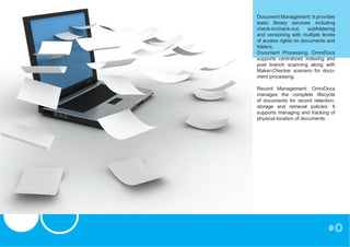 Document Management: It provides
                               basic library services including
                               check-in/check-out,    subfoldering
                               and versioning with multiple levels
                               of access rights on documents and
                               folders.
                               Document Processing: OmniDocs
                               supports centralized indexing and
                               post branch scanning along with
                               Maker-Checker scenario for docu-
                               ment processing.

                               Record Management: OmniDocs
                               manages the complete lifecycle
                               of documents for record retention,
                               storage and retrieval policies. It
                               supports managing and tracking of
                               physical location of documents.




NO 1 BEIT ROAD, RHODES PARK,
POST NET BOX 251, LUSAKA
TEL: 250 251,
EMAIL: INFO@SILZAMBIA.COM
 