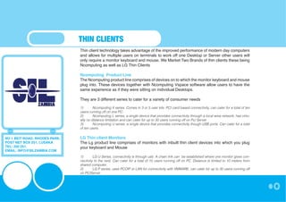 THIN CLIENTS
                               Thin client technology takes advantage of the improved performance of modern day computers
                               and allows for multiple users on terminals to work off one Desktop or Server other users will
                               only require a monitor keyboard and mouse. We Market Two Brands of thin clients these being
                               Ncomputing as well as LG Thin Clients

                               Ncomputing Product Line
                               The Ncomputing product line comprises of devices on to which the monitor keyboard and mouse
                               plug into. These devices together with Ncomputing Vspace software allow users to have the
                               same experience as if they were sitting on individual Desktops.

                               They are 3 different series to cater for a variety of consumer needs

                               1)	      Ncomputing X series, Comes in 3 or 5 user kits. PCI card based connectivity, can cater for a total of ten
                               users running off on one PC.
                               2)	      Ncomputing L series, a single device that provides connectivity through a local area network, has virtu-
                               ally no distance limitation and can cater for up to 30 users running off on Pc/ Server
                               3)	      Ncomputing U series, a single device that provides connectivity though USB ports. Can cater for a total
                               of ten users.


NO 1 BEIT ROAD, RHODES PARK,   LG Thin client Monitors
POST NET BOX 251, LUSAKA       The Lg product line comprises of monitors with inbuilt thin client devices into which you plug
TEL: 250 251,                  your keyboard and Mouse
EMAIL: INFO@SILZAMBIA.COM
                               1)	      LG U Series, connectivity is through usb. A chain link can be established where one monitor gives con-
                               nectivity to the next. Can cater for a total of 15 users running off on PC. Distance is limited to 10 meters from
                               shared computer.
                               2)	      LG P series, uses PCOIP or LAN for connectivity with VMWARE, can cater for up to 30 users running off
                               on PC/Server
 