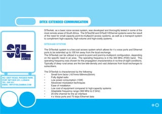 DITEX EXTENDED COMMUNICATION

                                 DiTex4ab, as a basic voice access system, was developed and thoroughly tested in some of the
                                 most remote areas of South Africa. The DiTex256 and DiTexE1/Ethernet systems were the result
                                 of the need for small capacity point-to-multipoint access systems, as well as a transport system
                                 to compliment high-capacity, high-volume and high-costly systems.

                                 DITEX4AB SYSTEM

                                 The DiTex4ab system is a low-cost access system which allows for 4 x voice ports and Ethernet
                                 ports to be extended up to 100 km away from the local exchange.
                                 The DiTex4ab can be utilized in a point-to-point and point-to-multipoint configuration, depending
                                 on the specific need in an area. The operating frequency is in the 350 MHz (FDD) band. This
                                 operating frequency was chosen for the propagation characteristics in no-line-of-sight conditions.
                                 Typically of deep rural areas are the low tele-density and vast distances from local exchanges to
                                 subscribers.

                                 The DiTex4ab is characterized by the following:
                                 •	    Small form factor (167mmx189mmx35mm)
NO 1 BEIT ROAD, RHODES PARK,     •	    Fully digital radio
POST NET BOX 251, LUSAKA         •	    Low power consumption (15W)
TEL: 250 251,                    •	    Advanced modulation techniques
EMAIL: INFO@SILZAMBIA.COM        •	    Ease of installation
                                 •	    Low cost of equipment compared to high-capacity systems
                                 •	    Adaptable frequency range (300 MHz to 2 GHz)
                                 •	    25 kHz channel for the air interface
                                 •	    4 x Voice ports and 75 kbps Ethernet data
 