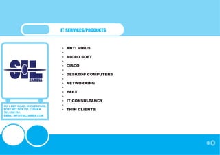 IT SERVICES/PRODUCTS


                               •	   ANTI VIRUS
                               •	
                               •	   MICRO SOFT
                               •	
                               •	   CISCO
                               •	
                               •	   DESKTOP COMPUTERS
                               •	
                               •	   NETWORKING
                               •	
                               •	   PABX
                               •	
                               •	   IT CONSULTANCY
NO 1 BEIT ROAD, RHODES PARK,   •	
POST NET BOX 251, LUSAKA       •	   THIN CLIENTS
TEL: 250 251,
EMAIL: INFO@SILZAMBIA.COM
 