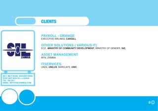 CLIENTS


                               PAYROLL - ORANGE
                               EXECUTIVE AIRLINES, CARGILL


                               OTHER SOLUTIONS ( VARIOUS IT)
                               ECZ , MINISTRY OF COMMUNITY DEVELOPMENT, MINISTRY OF GENDER, GIZ,


                               ASSET MANAGEMENT
                               MTN ZAMBIA


                               ITSERVICES
                               UNZA, UNILUS, BARCLAYS, UNIC


NO 1 BEIT ROAD, RHODES PARK,
POST NET BOX 251, LUSAKA
TEL: 250 251,
EMAIL: INFO@SILZAMBIA.COM
 