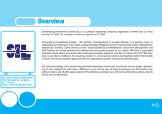 Overview
                                Somarelang Investment Limited (SIL) is a Zambian registered company, registration number 62913. It was
                                founded in 2006, but officially commenced operations in 2008


                                Somarelang Investments Limited - SIL Zambia, headquartered in Lusaka Zambia, is a leading player in
                                Telematics and Telemetry, Thin Client, Digital Extended Telephone Lines to Rural Areas, Asset Management,
                                National ID, Banking Cards, Border Control, Oracle Database and Middleware, Document Management and
                                Call Centers and is well positioned to address the ever growing needs of our clients. We have a successful
                                business model where we partner with world-class business solutions providers to deliver the TESTED solu-
                                tions to our clients. Added to this business model is - we consult our clients and together identify their needs
                                in terms of business solution gaps and offer the appropriate solution to close the identified gap.


                                SIL Zambia is always in the pioneering seat where business solutions are concerned, we are always research-
                                ing for that solution that will make a difference to our client’s way of doing businesses and their bottom line
                                without loosing site of after sales support of the clients we already have. We form partnerships with our clients
                                where we are all winners.
NO 1 BEIT ROAD, RHODES PARK,
POST NET BOX 251, LUSAKA
TEL: 250 251,
EMAIL: INFO@SILZAMBIA.COM
 