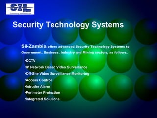 Security Technology Systems

  Sil-Zambia offers advanced Security Technology Systems to
  Government, Business, Industry and Mining sectors, as follows,

    •CCTV
    •IP Network Based Video Surveillance
    •Off-Site Video Surveillance Monitoring
    •Access Control
    •Intruder Alarm
    •Perimeter Protection
    •Integrated Solutions
 