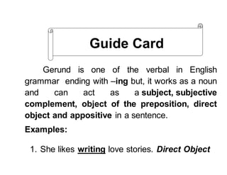 Gerund is one of the verbal in English
grammar ending with –ing but, it works as a noun
and can act as a subject, subjective
complement, object of the preposition, direct
object and appositive in a sentence.
Examples:
1. She likes writing love stories. Direct Object
Guide Card
 