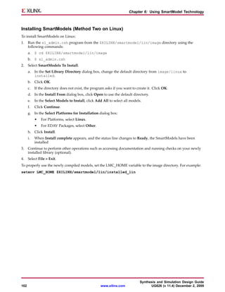Chapter 6: Using SmartModel Technology



Installing SmartModels (Method Two on Linux)
To install SmartModels on Linux:
1.    Run the sl_admin.csh program from the $XILINX/smartmodel/lin/image directory using the
      following commands:
      a.   $ cd $XILINX/smartmodel/lin/image
      b. $ sl_admin.csh
2.    Select SmartModels To Install.
      a.   In the Set Library Directory dialog box, change the default directory from image/linux to
           installed.
      b. Click OK.
      c.   If the directory does not exist, the program asks if you want to create it. Click OK.
      d. In the Install From dialog box, click Open to use the default directory.
      e.   In the Select Models to Install, click Add All to select all models.
      f.   Click Continue.
      g. In the Select Platforms for Installation dialog box:
           •   For Platforms, select Linux.
           •   For EDAV Packages, select Other.
      h. Click Install.
      i.   When Install complete appears, and the status line changes to Ready, the SmartModels have been
           installed
3.    Continue to perform other operations such as accessing documentation and running checks on your newly
      installed library (optional).
4.    Select File > Exit.
To properly use the newly compiled models, set the LMC_HOME variable to the image directory. For example:
setenv LMC_HOME $XILINX/smartmodel/lin/installed_lin




                                                                              Synthesis and Simulation Design Guide
102                                                  www.xilinx.com                 UG626 (v 11.4) December 2, 2009
 