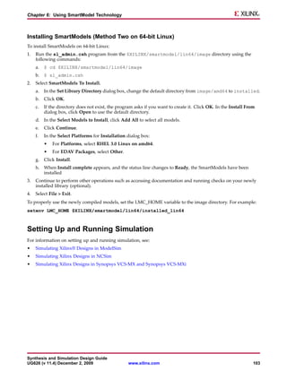 Chapter 6: Using SmartModel Technology



Installing SmartModels (Method Two on 64-bit Linux)
To install SmartModels on 64-bit Linux:
1.   Run the sl_admin.csh program from the $XILINX/smartmodel/lin64/image directory using the
     following commands:
     a.   $ cd $XILINX/smartmodel/lin64/image
     b. $ sl_admin.csh
2.   Select SmartModels To Install.
     a.   In the Set Library Directory dialog box, change the default directory from image/amd64 to installed.
     b. Click OK.
     c.   If the directory does not exist, the program asks if you want to create it. Click OK. In the Install From
          dialog box, click Open to use the default directory.
     d. In the Select Models to Install, click Add All to select all models.
     e.   Click Continue.
     f.   In the Select Platforms for Installation dialog box:
          •   For Platforms, select RHEL 3.0 Linux on amd64.
          •   For EDAV Packages, select Other.
     g. Click Install.
     h. When Install complete appears, and the status line changes to Ready, the SmartModels have been
        installed
3.   Continue to perform other operations such as accessing documentation and running checks on your newly
     installed library (optional).
4.   Select File > Exit.
To properly use the newly compiled models, set the LMC_HOME variable to the image directory. For example:
setenv LMC_HOME $XILINX/smartmodel/lin64/installed_lin64



Setting Up and Running Simulation
For information on setting up and running simulation, see:
•    Simulating Xilinx® Designs in ModelSim
•    Simulating Xilinx Designs in NCSim
•    Simulating Xilinx Designs in Synopsys VCS-MX and Synopsys VCS-MXi




Synthesis and Simulation Design Guide
UG626 (v 11.4) December 2, 2009                     www.xilinx.com                                                103
 