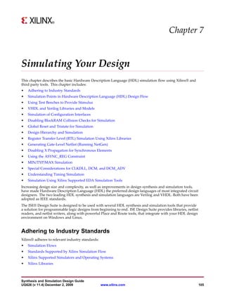 Chapter 7


Simulating Your Design
This chapter describes the basic Hardware Description Language (HDL) simulation flow using Xilinx® and
third party tools. This chapter includes:
•   Adhering to Industry Standards
•   Simulation Points in Hardware Description Language (HDL) Design Flow
•   Using Test Benches to Provide Stimulus
•   VHDL and Verilog Libraries and Models
•   Simulation of Configuration Interfaces
•   Disabling BlockRAM Collision Checks for Simulation
•   Global Reset and Tristate for Simulation
•   Design Hierarchy and Simulation
•   Register Transfer Level (RTL) Simulation Using Xilinx Libraries
•   Generating Gate-Level Netlist (Running NetGen)
•   Disabling X Propagation for Synchronous Elements
•   Using the ASYNC_REG Constraint
•   MIN/TYP/MAX Simulation
•   Special Considerations for CLKDLL, DCM, and DCM_ADV
•   Understanding Timing Simulation
•   Simulation Using Xilinx Supported EDA Simulation Tools
Increasing design size and complexity, as well as improvements in design synthesis and simulation tools,
have made Hardware Description Language (HDL) the preferred design languages of most integrated circuit
designers. The two leading HDL synthesis and simulation languages are Verilog and VHDL. Both have been
adopted as IEEE standards.
The ISE® Design Suite is designed to be used with several HDL synthesis and simulation tools that provide
a solution for programmable logic designs from beginning to end. ISE Design Suite provides libraries, netlist
readers, and netlist writers, along with powerful Place and Route tools, that integrate with your HDL design
environment on Windows and Linux.


Adhering to Industry Standards
Xilinx® adheres to relevant industry standards:
•   Simulation Flows
•   Standards Supported by Xilinx Simulation Flow
•   Xilinx Supported Simulators and Operating Systems
•   Xilinx Libraries



Synthesis and Simulation Design Guide
UG626 (v 11.4) December 2, 2009                   www.xilinx.com                                                105
 