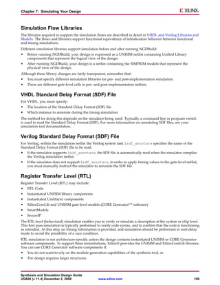 Chapter 7: Simulating Your Design



Simulation Flow Libraries
The libraries required to support the simulation flows are described in detail in VHDL and Verilog Libraries and
Models. The flows and libraries support functional equivalence of initialization behavior between functional
and timing simulations.
Different simulation libraries support simulation before and after running NGDBuild:
•   Before running NGDBuild, your design is expressed as a UNISIM netlist containing Unified Library
    components that represent the logical view of the design.
•   After running NGDBuild, your design is a netlist containing the SIMPRIM models that represent the
    physical view of the design.
Although these library changes are fairly transparent, remember that:
•   You must specify different simulation libraries for pre- and post-implementation simulation.
•   There are different gate-level cells in pre- and post-implementation netlists.

VHDL Standard Delay Format (SDF) File
For VHDL, you must specify:
•   The location of the Standard Delay Format (SDF) file
•   Which instance to annotate during the timing simulation
The method for doing this depends on the simulator being used. Typically, a command line or program switch
is used to read the Standard Delay Format (SDF). For more information on annotating SDF files, see your
simulation tool documentation.

Verilog Standard Delay Format (SDF) File
For Verilog, within the simulation netlist the Verilog system task $sdf_annotate specifies the name of the
Standard Delay Format (SDF) file to be read.
•   If the simulator supports $sdf_annotate, the SDF file is automatically read when the simulator compiles
    the Verilog simulation netlist.
•   If the simulator does not support $sdf_annotate, in order to apply timing values to the gate-level netlist,
    you must manually instruct the simulator to annotate the SDF file.

Register Transfer Level (RTL)
Register Transfer Level (RTL) may include:
•   RTL Code
•   Instantiated UNISIM library components
•   Instantiated UniMacro components
•   XilinxCoreLib and UNISIM gate-level models (CORE Generator™ software)
•   SmartModels
•   SecureIP
The RTL-level (behavioral) simulation enables you to verify or simulate a description at the system or chip level.
This first pass simulation is typically performed to verify code syntax, and to confirm that the code is functioning
as intended. At this step, no timing information is provided, and simulation should be performed in unit-delay
mode to avoid the possibility of a race condition.
RTL simulation is not architecture-specific unless the design contains instantiated UNISIM or CORE Generator
software components. To support these instantiations, Xilinx® provides the UNISIM and XilinxCoreLib libraries.
You can use CORE Generator software components if:
•   You do not want to rely on the module generation capabilities of the synthesis tool, or
•   The design requires larger structures.



Synthesis and Simulation Design Guide
UG626 (v 11.4) December 2, 2009                   www.xilinx.com                                                109
 