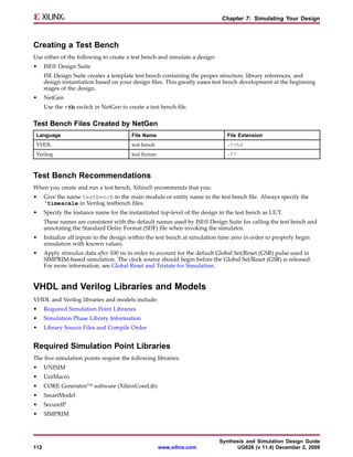 Chapter 7: Simulating Your Design



Creating a Test Bench
Use either of the following to create a test bench and simulate a design:
•     ISE® Design Suite
      ISE Design Suite creates a template test bench containing the proper structure, library references, and
      design instantiation based on your design files. This greatly eases test bench development at the beginning
      stages of the design.
•     NetGen
      Use the -tb switch in NetGen to create a test bench file.

Test Bench Files Created by NetGen
 Language                                File Name                              File Extension
 VHDL                                    test bench                             .tvhd
 Verilog                                 test fixture                           .tv



Test Bench Recommendations
When you create and run a test bench, Xilinx® recommends that you:
•     Give the name testbench to the main module or entity name in the test bench file. Always specify the
      ‘timescale in Verilog testbench files.
•     Specify the instance name for the instantiated top-level of the design in the test bench as UUT.
      These names are consistent with the default names used by ISE® Design Suite for calling the test bench and
      annotating the Standard Delay Format (SDF) file when invoking the simulator.
•     Initialize all inputs to the design within the test bench at simulation time zero in order to properly begin
      simulation with known values.
•     Apply stimulus data after 100 ns in order to account for the default Global Set/Reset (GSR) pulse used in
      SIMPRIM-based simulation. The clock source should begin before the Global Set/Reset (GSR) is released.
      For more information, see Global Reset and Tristate for Simulation.


VHDL and Verilog Libraries and Models
VHDL and Verilog libraries and models include:
•     Required Simulation Point Libraries
•     Simulation Phase Library Information
•     Library Source Files and Compile Order


Required Simulation Point Libraries
The five simulation points require the following libraries:
•     UNISIM
•     UniMacro
•     CORE Generator™ software (XilinxCoreLib)
•     SmartModel
•     SecureIP
•     SIMPRIM



                                                                             Synthesis and Simulation Design Guide
112                                                     www.xilinx.com             UG626 (v 11.4) December 2, 2009
 