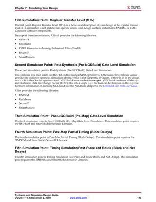 Chapter 7: Simulating Your Design



First Simulation Point: Register Transfer Level (RTL)
The first point, Register Transfer Level (RTL), is a behavioral description of your design at the register transfer
level. RTL simulation is not architecture-specific unless your design contains instantiated UNISIM, or CORE
Generator software components.
To support these instantiations, Xilinx® provides the following libraries:
•   UNISIM
•   UniMacro
•   CORE Generator technology behavioral XilinxCoreLib
•   SecureIP
•   SmartModels


Second Simulation Point: Post-Synthesis (Pre-NGDBuild) Gate-Level Simulation
The second simulation point is Post-Synthesis (Pre-NGDBuild) Gate-Level Simulation.
The synthesis tool must write out the HDL netlist using UNISIM primitives. Otherwise, the synthesis vendor
provides its own post-synthesis simulation library, which is not supported by Xilinx. If there is IP in the design
that is a blackbox for the synthesis tools, NGCBuild must run before netgen. NGCBuild combines all the ngc
and Electronic Data Interchange Format (EDIF) files into a single ngc. NetGen can be then run on this ngc file.
For more information on running NGCBuild, see the NGCBuild chapter in the Command Line Tools User Guide.
Xilinx provides the following libraries:
•   UNISIM
•   UniMacro
•   SecureIP
•   SmartModels


Third Simulation Point: Post-NGDBuild (Pre-Map) Gate-Level Simulation
The third simulation point is Post-NGDBuild (Pre-Map) Gate-Level Simulation. This simulation point requires
the SIMPRIM and SmartModels/SecureIP Libraries.


Fourth Simulation Point: Post-Map Partial Timing (Block Delays)
The fourth simulation point is Post-Map Partial Timing (Block Delays). This simulation point requires the
SIMPRIM and SmartModel/SecureIP Libraries.


Fifth Simulation Point: Timing Simulation Post-Place and Route (Block and Net
Delays)
The fifth simulation point is Timing Simulation Post-Place and Route (Block and Net Delays). This simulation
point requires the SIMPRIM and SmartModel/SecureIP Libraries.




Synthesis and Simulation Design Guide
UG626 (v 11.4) December 2, 2009                    www.xilinx.com                                                 113
 