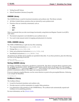 Chapter 7: Simulating Your Design



•     Verilog SecureIP Library
•     Xilinx® Simulation Libraries (Compxlib)


UNISIM Library
The UNISIM Library is used for functional simulation and synthesis only. This library includes:
•     All Xilinx Unified Library primitives that are inferred by most synthesis tools
•     Primitives that are commonly instantiated, such as:
      –   DCM
      –   BUFG
      –   MGT
Xilinx recommends that you infer most design functionality using behavioral Register Transfer Level (RTL)
code unless:
•     The desired component is not inferable by your synthesis tool, or
•     You want to take manual control of mapping and placement of a function


VHDL UNISIM Library
The VHDL UNISIM library is split into four files containing:
•     The component declarations (unisim_VCOMP.vhd)
•     Package files (unisim_VPKG.vhd)
•     Entity and architecture declarations (unisim_VITAL.vhd)
•     SmartModel declarations (unisim_SMODEL.vhd)
All primitives for all Xilinx device families are specified in these files. To use these primitives, place the following
two lines at the beginning of each file:
Library UNISIM;
use UNISIM.vcomponents.all;

Verilog UNISIM Library
For Verilog, each library component is specified in a separate file. This allows automatic library expansion using
the -y library specification switch. All Verilog module names and file names are all upper case. For example,
module BUFG is BUFG.v, and module IBUF is IBUF.v. Since Verilog is case-sensitive, make sure that all UNISIM
primitive instantiations adhere to this upper-case naming convention.
If you are using pre-compiled libraries, use the correct directive to point to the precompiled libraries. Following
is an example for ModelSim:
-L unisims_ver

UniMacro Library
The UniMacro library:
•     Is used for functional simulation and synthesis only.
•     Provides macros to aid the instantiation of complex Xilinx primitives.
•     Is an abstraction of the primitives in the UNISIM library. The synthesis tools automatically expand each
      UniMacro to its underlying primitive.
For more information, see the Libraries Guides.




                                                                             Synthesis and Simulation Design Guide
118                                                 www.xilinx.com                 UG626 (v 11.4) December 2, 2009
 
