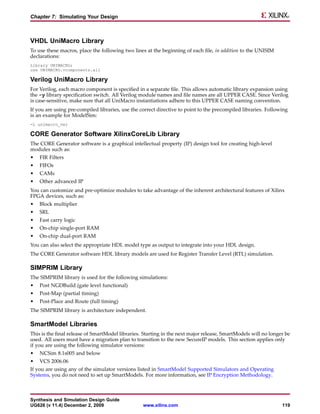 Chapter 7: Simulating Your Design



VHDL UniMacro Library
To use these macros, place the following two lines at the beginning of each file, in addition to the UNISIM
declarations:
Library UNIMACRO;
use UNIMACRO.vcomponents.all

Verilog UniMacro Library
For Verilog, each macro component is specified in a separate file. This allows automatic library expansion using
the -y library specification switch. All Verilog module names and file names are all UPPER CASE. Since Verilog
is case-sensitive, make sure that all UniMacro instantiations adhere to this UPPER CASE naming convention.
If you are using pre-compiled libraries, use the correct directive to point to the precompiled libraries. Following
is an example for ModelSim:
-L unimacro_ver

CORE Generator Software XilinxCoreLib Library
The CORE Generator software is a graphical intellectual property (IP) design tool for creating high-level
modules such as:
•   FIR Filters
•   FIFOs
•   CAMs
•   Other advanced IP
You can customize and pre-optimize modules to take advantage of the inherent architectural features of Xilinx
FPGA devices, such as:
•   Block multiplier
•   SRL
•   Fast carry logic
•   On-chip single-port RAM
•   On-chip dual-port RAM
You can also select the appropriate HDL model type as output to integrate into your HDL design.
The CORE Generator software HDL library models are used for Register Transfer Level (RTL) simulation.

SIMPRIM Library
The SIMPRIM library is used for the following simulations:
•   Post NGDBuild (gate level functional)
•   Post-Map (partial timing)
•   Post-Place and Route (full timing)
The SIMPRIM library is architecture independent.

SmartModel Libraries
This is the final release of SmartModel libraries. Starting in the next major release, SmartModels will no longer be
used. All users must have a migration plan to transition to the new SecureIP models. This section applies only
if you are using the following simulator versions:
•   NCSim 8.1s005 and below
•   VCS 2006.06
If you are using any of the simulator versions listed in SmartModel Supported Simulators and Operating
Systems, you do not need to set up SmartModels. For more information, see IP Encryption Methodology.



Synthesis and Simulation Design Guide
UG626 (v 11.4) December 2, 2009                   www.xilinx.com                                                119
 