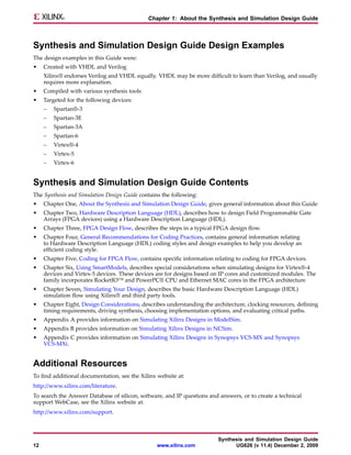 Chapter 1: About the Synthesis and Simulation Design Guide



Synthesis and Simulation Design Guide Design Examples
The design examples in this Guide were:
•    Created with VHDL and Verilog
     Xilinx® endorses Verilog and VHDL equally. VHDL may be more difficult to learn than Verilog, and usually
     requires more explanation.
•    Compiled with various synthesis tools
•    Targeted for the following devices:
     –   Spartan®-3
     –   Spartan-3E
     –   Spartan-3A
     –   Spartan-6
     –   Virtex®-4
     –   Virtex-5
     –   Virtex-6


Synthesis and Simulation Design Guide Contents
The Synthesis and Simulation Design Guide contains the following:
•    Chapter One, About the Synthesis and Simulation Design Guide, gives general information about this Guide
•    Chapter Two, Hardware Description Language (HDL), describes how to design Field Programmable Gate
     Arrays (FPGA devices) using a Hardware Description Language (HDL).
•    Chapter Three, FPGA Design Flow, describes the steps in a typical FPGA design flow.
•    Chapter Four, General Recommendations for Coding Practices, contains general information relating
     to Hardware Description Language (HDL) coding styles and design examples to help you develop an
     efficient coding style.
•    Chapter Five, Coding for FPGA Flow, contains specific information relating to coding for FPGA devices.
•    Chapter Six, Using SmartModels, describes special considerations when simulating designs for Virtex®-4
     devices and Virtex-5 devices. These devices are for designs based on IP cores and customized modules. The
     family incorporates RocketIO™ and PowerPC® CPU and Ethernet MAC cores in the FPGA architecture
•    Chapter Seven, Simulating Your Design, describes the basic Hardware Description Language (HDL)
     simulation flow using Xilinx® and third party tools.
•    Chapter Eight, Design Considerations, describes understanding the architecture, clocking resources, defining
     timing requirements, driving synthesis, choosing implementation options, and evaluating critical paths.
•    Appendix A provides information on Simulating Xilinx Designs in ModelSim.
•    Appendix B provides information on Simulating Xilinx Designs in NCSim.
•    Appendix C provides information on Simulating Xilinx Designs in Synopsys VCS-MX and Synopsys
     VCS-MXi.


Additional Resources
To find additional documentation, see the Xilinx website at:
http://www.xilinx.com/literature.
To search the Answer Database of silicon, software, and IP questions and answers, or to create a technical
support WebCase, see the Xilinx website at:
http://www.xilinx.com/support.



                                                                         Synthesis and Simulation Design Guide
12                                               www.xilinx.com                UG626 (v 11.4) December 2, 2009
 