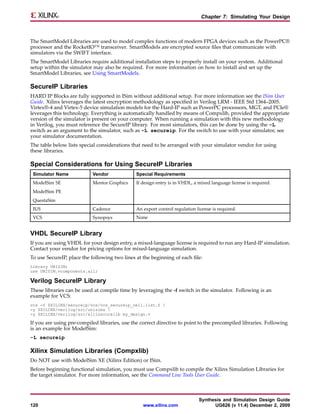 Chapter 7: Simulating Your Design



The SmartModel Libraries are used to model complex functions of modern FPGA devices such as the PowerPC®
processor and the RocketIO™ transceiver. SmartModels are encrypted source files that communicate with
simulators via the SWIFT interface.
The SmartModel Libraries require additional installation steps to properly install on your system. Additional
setup within the simulator may also be required. For more information on how to install and set up the
SmartModel Libraries, see Using SmartModels.

SecureIP Libraries
HARD IP Blocks are fully supported in ISim without additional setup. For more information see the ISim User
Guide. Xilinx leverages the latest encryption methodology as specified in Verilog LRM - IEEE Std 1364–2005.
Virtex®-4 and Virtex-5 device simulation models for the Hard-IP such as PowerPC processors, MGT, and PCIe®
leverages this technology. Everything is automatically handled by means of Compxlib, provided the appropriate
version of the simulator is present on your computer. When running a simulation with this new methodology
in Verilog, you must reference the SecureIP library. For most simulators, this can be done by using the -L
switch as an argument to the simulator, such as -L secureip. For the switch to use with your simulator, see
your simulator documentation.
The table below lists special considerations that need to be arranged with your simulator vendor for using
these libraries.

Special Considerations for Using SecureIP Libraries
 Simulator Name            Vendor              Special Requirements
 ModelSim SE               Mentor Graphics     If design entry is in VHDL, a mixed language license is required.
 ModelSim PE
 QuestaSim
 IUS                       Cadence             An export control regulation license is required.
 VCS                       Synopsys            None


VHDL SecureIP Library
If you are using VHDL for your design entry, a mixed-language license is required to run any Hard-IP simulation.
Contact your vendor for pricing options for mixed-language simulation.
To use SecureIP, place the following two lines at the beginning of each file:
Library UNISIM;
use UNISIM.vcomponents.all;

Verilog SecureIP Library
These libraries can be used at compile time by leveraging the -f switch in the simulator. Following is an
example for VCS:
vcs -f $XILINX/secureip/vcs/vcs_secureip_cell.list.f 
-y $XILINX/verilog/src/unisims 
-y $XILINX/verilog/src/xilinxcorelib my_design.v

If you are using pre-compiled libraries, use the correct directive to point to the precompiled libraries. Following
is an example for ModelSim:
-L secureip

Xilinx Simulation Libraries (Compxlib)
Do NOT use with ModelSim XE (Xilinx Edition) or ISim.
Before beginning functional simulation, you must use Compxlib to compile the Xilinx Simulation Libraries for
the target simulator. For more information, see the Command Line Tools User Guide.



                                                                             Synthesis and Simulation Design Guide
120                                               www.xilinx.com                   UG626 (v 11.4) December 2, 2009
 