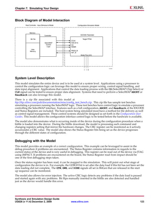 Chapter 7: Simulating Your Design



Block Diagram of Model Interaction




System Level Description
This model simulates the entire device and is to be used at a system level. Applications using a processor to
control the configuration logic can leverage this model to ensure proper wiring, control signal handling, and
data input alignment. Applications that control the data loading process with the CS (SelectMAP Chip Select) or
CLK signal can be tested to ensure proper data alignment. Systems that need to perform a SelectMAP ABORT or
Readback can also leverage this model.
There is a zip file associated with this model at
ftp://ftp.xilinx.com/pub/documentation/misc/config_test_bench.zip. This zip file has sample test benches
simulating a processor running the SelectMAP logic. These test benches have control logic to emulate a processor
controlling the SelectMAP interface. Features such as a full configuration, ABORT, and Readback of the IDCODE
and Status Registers are included. The host system being simulated must have a method for file delivery as well
as control signal management. These control systems should be designed as set forth in the Configuration User
Guides. This model allows the configuration interface control logic to be tested before the hardware is available.
The model also demonstrates what is occurring inside of the device during the configuration procedure when a
bitfile is loaded into the device. During the bitfile download, the model is processing each command and
changing registers setting that mirror the hardware changes. The CRC register can be monitored as it actively
accumulates a CRC value. The model also shows the Status Register bits being set as the device progresses
through the different states of configuration.


Debugging with the Model
This model provides an example of a correct configuration. This example can be leveraged to assist in the
debug procedure if problems are encountered. The Status Register contains information in regards to the
current status of the device and is very useful in debugging. This register can be read out of the device via JTAG
using iMPACT. If problems are encountered on the board, the Status Register read from impact should be
one of the first debugging steps taken.
Once the status register has been read, it can be mapped to the simulation. This will point out what stage of
configuration the device is in. For example, the GHIGH bit is set after the data load if this bit has not been set the
data loading did not complete. The GTW, GWE, and DONE signals all set in BitGen that are released in the start
up sequence can be monitored.
The model also allows for error injection. The active CRC logic detects any problems if the data load is paused
and started again with any problems. Bit flips manually inserted in the bitfile are also detected and handled
just as the device would handle this error.




Synthesis and Simulation Design Guide
UG626 (v 11.4) December 2, 2009                    www.xilinx.com                                                 123
 