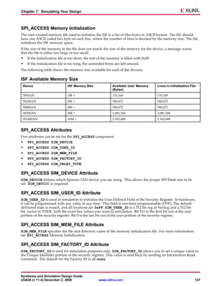 Chapter 7: Simulating Your Design



SPI_ACCESS Memory Initialization
The user-created memory file used to initialize the ISF is a list of Hex bytes in ASCII format. The file should
have one ASCII coded hex byte on each line, where the number of lines is decided by the memory size. The file
initializes the ISF memory space.
If the size of the memory in the file does not match the size of the memory for the device, a message warns
that the file is either too large or too small.
•   If the initialization file is too short, the rest of the memory is filled with 0xFF.
•   If the initialization file is too long, the unneeded bytes are left unused.
The following table shows the memory size available for each of the devices.

ISF Available Memory Size
 Device                        ISF Memory Bits                Available User Memory        Lines in Initialization File
                                                              (Bytes)
 3S50AN                        1M +                           135,168                      135,168
 3S200AN                       4M +                           540,672                      540,672
 3S400AN                       4M +                           540,672                      540,672
 3S700AN                       8M +                           1,081,344                    1,081,344
 3S1400AN                      16M +                          2,162,688                    2,162,688


SPI_ACCESS Attributes
Five attributes can be set for the SPI_ACCESS component.
•   SPI_ACCESS SIM_DEVICE
•   SPI_ACCESS SIM_USER_ID
•   SPI_ACCESS SIM_MEM_FILE
•   SPI_ACCESS SIM_FACTORY_ID
•   SPI_ACCESS SIM_DELAY_TYPE

SPI_ACCESS SIM_DEVICE Attribute
SIM_DEVICE defines which Spartan-3AN device you are using. This allows the proper SPI Flash size to be
set. SIM_DEVICE is required

SPI_ACCESS SIM_USER_ID Attribute
SIM_USER_ID is used in simulation to initialize the User-Defined Field of the Security Register. In hardware,
it can be programmed with any value at any time. This field is one-time programmable (OTP). The default
delivered state is erased, and all locations are 0xFF. SIM_USER_ID is a 512 bit reg in Verilog and a 512 bit
bit_vector in VHDL with the exact hex values you want in simulation. Bit 511 is the first bit out of the user
portion of the security register. Bit 0 is the last bit out of the user portion of the security register.

SPI_ACCESS SIM_MEM_FILE Attribute
SIM_MEM_FILE specifies the file and directory name of the memory initialization file. For more information,
see SPI_ACCESS Memory Initialization.

SPI_ACCESS SIM_FACTORY_ID Attribute
SIM_FACTORY_ID is used for simulation purposes only. SIM_FACTORY_ID allows you to set a unique value to
the Unique Identifier portion of the security register. This value is read back by sending an Information Read
command. The default for the Factory ID is all ones.



Synthesis and Simulation Design Guide
UG626 (v 11.4) December 2, 2009                     www.xilinx.com                                                    127
 