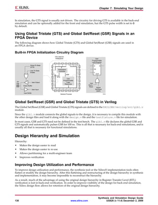 Chapter 7: Simulating Your Design



In simulation, the GTS signal is usually not driven. The circuitry for driving GTS is available in the back-end
simulation and can be optionally added for the front end simulation, but the GTS pulse width is set to 0
by default.


Using Global Tristate (GTS) and Global Set/Reset (GSR) Signals in an
FPGA Device
The following diagram shows how Global Tristate (GTS) and Global Set/Reset (GSR) signals are used in
an FPGA device.

Built-in FPGA Initialization Circuitry Diagram




Global Set/Reset (GSR) and Global Tristate (GTS) in Verilog
The Global Set/Reset (GSR) and Global Tristate (GTS) signals are defined in the $XILINX/verilog/src/glbl.v
module.
Since the glbl.v module connects the global signals to the design, it is necessary to compile this module with
the other design files and load it along with the design.v file and the testfixture.v file for simulation.
In most cases, GSR and GTS need not be defined in the test bench. The glbl.v file declares the global GSR and
GTS signals and automatically pulses GSR for 100 ns. This is all that is necessary for back-end simulations, and is
usually all that is necessary for functional simulations.


Design Hierarchy and Simulation
Hierarchy:
•     Makes the design easier to read
•     Makes the design easier to re-use
•     Allows partitioning for a multi-engineer team
•     Improves verification


Improving Design Utilization and Performance
To improve design utilization and performance, the synthesis tool or the Xilinx® implementation tools often
flatten or modify the design hierarchy. After this flattening and restructuring of the design hierarchy in synthesis
and implementation, it may become impossible to reconstruct the hierarchy.
As a result, much of the advantage of using the original design hierarchy in Register Transfer Level (RTL)
verification is lost in back-end verification. In order to improve visibility of the design for back-end simulation,
the Xilinx design flow allows for retention of the original design hierarchy.



                                                                            Synthesis and Simulation Design Guide
130                                                www.xilinx.com                 UG626 (v 11.4) December 2, 2009
 