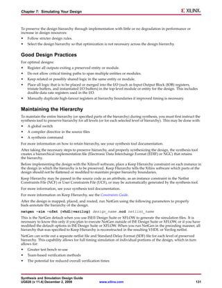 Chapter 7: Simulating Your Design



To preserve the design hierarchy through implementation with little or no degradation in performance or
increase in design resources:
•   Follow stricter design rules.
•   Select the design hierarchy so that optimization is not necessary across the design hierarchy.


Good Design Practices
For optimal designs:
•   Register all outputs exiting a preserved entity or module.
•   Do not allow critical timing paths to span multiple entities or modules.
•   Keep related or possibly shared logic in the same entity or module.
•   Place all logic that is to be placed or merged into the I/O (such as Input Output Block (IOB) registers,
    tristate buffers, and instantiated I/O buffers) in the top-level module or entity for the design. This includes
    double-data rate registers used in the I/O.
•   Manually duplicate high-fanout registers at hierarchy boundaries if improved timing is necessary.


Maintaining the Hierarchy
To maintain the entire hierarchy (or specified parts of the hierarchy) during synthesis, you must first instruct the
synthesis tool to preserve hierarchy for all levels (or for each selected level of hierarchy). This may be done with:
•   A global switch
•   A compiler directive in the source files
•   A synthesis command
For more information on how to retain hierarchy, see your synthesis tool documentation.
After taking the necessary steps to preserve hierarchy, and properly synthesizing the design, the synthesis tool
creates a hierarchical implementation file (Electronic Data Interchange Format (EDIF) or NGC) that retains
the hierarchy.
Before implementing the design with the Xilinx® software, place a Keep Hierarchy constraint on each instance in
the design in which the hierarchy is to be preserved. Keep Hierarchy tells the Xilinx software which parts of the
design should not be flattened or modified to maintain proper hierarchy boundaries.
Keep Hierarchy may be passed in the source code as an attribute, as an instance constraint in the Netlist
Constraints File (NCF) or User Constraints File (UCF), or may be automatically generated by the synthesis tool.
For more information, see your synthesis tool documentation.
For more information on Keep Hierarchy, see the Constraints Guide.
After the design is mapped, placed, and routed, run NetGen using the following parameters to properly
back-annotate the hierarchy of the design.
netgen -sim -ofmt {vhdl|verilog} design_name .ncd netlist_name
This is the NetGen default when you use ISE® Design Suite or XFLOW to generate the simulation files. It is
necessary to know this only if you plan to execute NetGen outside of ISE Design Suite or XFLOW, or if you have
modified the default options in ISE Design Suite or XFLOW. When you run NetGen in the preceding manner, all
hierarchy that was specified to Keep Hierarchy is reconstructed in the resulting VHDL or Verilog netlist.
NetGen can write out a separate netlist file and Standard Delay Format (SDF) file for each level of preserved
hierarchy. This capability allows for full timing simulation of individual portions of the design, which in turn
allows for:
•   Greater test bench re-use
•   Team-based verification methods
•   The potential for reduced overall verification times



Synthesis and Simulation Design Guide
UG626 (v 11.4) December 2, 2009                    www.xilinx.com                                                131
 