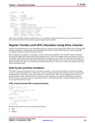 Chapter 7: Simulating Your Design



    SubModule     : NONE

    Module        :   statmach
    Instance      :   MACHINE
    Design File   :   statmach_sim.vhd
    SDF File      :   statmach_sim.sdf
    SubModule     :   NONE

    Module        :   stopwatch
    Design File   :   stopwatch_timesim.vhd
    SDF File      :   stopwatch_timesim.sdf
    SubModule     :   statmach, dcm1, decode, cnt60, hex2led, hex2led_1
         Module   :   statmach, Instance : MACHINE
         Module   :   dcm1, Instance : Inst_dcm1
         Module   :   decode, Instance : decoder
         Module   :   cnt60, Instance : sixty
         Module   :   hex2led, Instance : lsbled
         Module   :   hex2led_1, Instance : msbled

Hierarchy created by generate statements may not match the original simulation due to naming differences
between the simulator and synthesis engines for generated instances.


Register Transfer Level (RTL) Simulation Using Xilinx Libraries
Xilinx® simulation libraries can be simulated using any simulator that supports the VHDL-93 and Verilog-2001
language standards. Certain delay and modelling information is built into the libraries, which is required
to correctly simulate the Xilinx hardware devices.
Do not change data signals at clock edges, even for functional simulation. The simulators add a unit delay
between the signals that change at the same simulator time. If the data changes at the same time as a clock, it
is possible that the data input will be scheduled by the simulator to occur after the clock edge. The data will
not go through until the next clock edge, although it is possible that the intent was to have the data clocked in
before the first clock edge. To avoid such unintended simulation results, do not switch data signals and clock
signals simultaneously.


Delta Cycles and Race Conditions
All Xilinx® supported simulators are event-based simulators. Event-based simulators can process multiple
events at a given simulation time. While these events are being processed, the simulator may not advance the
simulation time. This time is commonly referred to as delta cycles. There can be multiple delta cycles in a
given simulation time. Simulation time is advanced only when there are no more transactions to process.
For this reason, simulators may give unexpected results. The following VHDL coding example shows how
an unexpected result can occur.

VHDL Coding Example With Unexpected Results
clk_b <= clk;
clk_prcs : process (clk)
begin
   if (clk’event and clk=’1’) then
      result <= data;
   end if;
end process;

clk_b_prcs : process (clk_b)
begin
   if (clk_b’event and clk_b=’1’) then
      result1 <= result;
   end if;
end process;

In this example, there are two synchronous processes:
•    clk
•    clk_b



Synthesis and Simulation Design Guide
UG626 (v 11.4) December 2, 2009                    www.xilinx.com                                               133
 