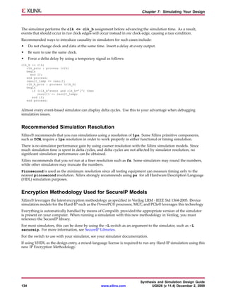 Chapter 7: Simulating Your Design



The simulator performs the clk <= clk_b assignment before advancing the simulation time. As a result,
events that should occur in two clock edges will occur instead in one clock edge, causing a race condition.
Recommended ways to introduce causality in simulators for such cases include:
•     Do not change clock and data at the same time. Insert a delay at every output.
•     Be sure to use the same clock.
•     Force a delta delay by using a temporary signal as follows:
clk_b <= clk;
   clk_prcs : process (clk)
   begin
     end if;
   end process;
   result_temp <= result;
   clk_b_prcs : process (clk_b)
   begin
      if (clk_b’event and clk_b=’1’) then
         result1 <= result_temp;
      end if;
   end process;


Almost every event-based simulator can display delta cycles. Use this to your advantage when debugging
simulation issues.


Recommended Simulation Resolution
Xilinx® recommends that you run simulations using a resolution of 1ps. Some Xilinx primitive components,
such as DCM, require a 1ps resolution in order to work properly in either functional or timing simulation.
There is no simulator performance gain by using coarser resolution with the Xilinx simulation models. Since
much simulation time is spent in delta cycles, and delta cycles are not affected by simulator resolution, no
significant simulation performance can be obtained.
Xilinx recommends that you not run at a finer resolution such as fs. Some simulators may round the numbers,
while other simulators may truncate the numbers.
Picosecond is used as the minimum resolution since all testing equipment can measure timing only to the
nearest picosecond resolution. Xilinx strongly recommends using ps for all Hardware Description Language
(HDL) simulation purposes.


Encryption Methodology Used for SecureIP Models
Xilinx® leverages the latest encryption methodology as specified in Verilog LRM - IEEE Std 1364-2005. Device
simulation models for the Hard-IP such as the PowerPC® processor, MGT, and PCIe® leverages this technology
Everything is automatically handled by means of Compxlib, provided the appropriate version of the simulator
is present on your computer. When running a simulation with this new methodology in Verilog, you must
reference the SecureIP library.
For most simulators, this can be done by using the -L switch as an argument to the simulator, such as -L
secureip. For more information, see SecureIP Libraries.
For the switch to use with your simulator, see your simulator documentation.
If using VHDL as the design entry, a mixed-language license is required to run any Hard-IP simulation using this
new IP Encryption Methodology.




                                                                          Synthesis and Simulation Design Guide
134                                               www.xilinx.com                UG626 (v 11.4) December 2, 2009
 