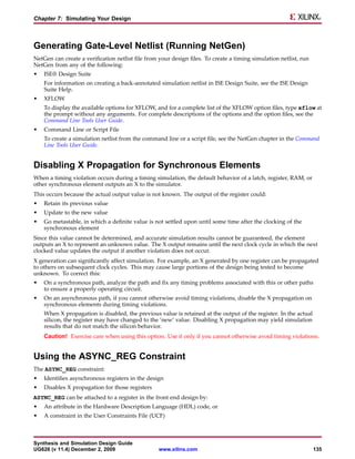 Chapter 7: Simulating Your Design



Generating Gate-Level Netlist (Running NetGen)
NetGen can create a verification netlist file from your design files. To create a timing simulation netlist, run
NetGen from any of the following:
•   ISE® Design Suite
    For information on creating a back-annotated simulation netlist in ISE Design Suite, see the ISE Design
    Suite Help.
•   XFLOW
    To display the available options for XFLOW, and for a complete list of the XFLOW option files, type xflow at
    the prompt without any arguments. For complete descriptions of the options and the option files, see the
    Command Line Tools User Guide.
•   Command Line or Script File
    To create a simulation netlist from the command line or a script file, see the NetGen chapter in the Command
    Line Tools User Guide.


Disabling X Propagation for Synchronous Elements
When a timing violation occurs during a timing simulation, the default behavior of a latch, register, RAM, or
other synchronous element outputs an X to the simulator.
This occurs because the actual output value is not known. The output of the register could:
•   Retain its previous value
•   Update to the new value
•   Go metastable, in which a definite value is not settled upon until some time after the clocking of the
    synchronous element
Since this value cannot be determined, and accurate simulation results cannot be guaranteed, the element
outputs an X to represent an unknown value. The X output remains until the next clock cycle in which the next
clocked value updates the output if another violation does not occur.
X generation can significantly affect simulation. For example, an X generated by one register can be propagated
to others on subsequent clock cycles. This may cause large portions of the design being tested to become
unknown. To correct this:
•   On a synchronous path, analyze the path and fix any timing problems associated with this or other paths
    to ensure a properly operating circuit.
•   On an asynchronous path, if you cannot otherwise avoid timing violations, disable the X propagation on
    synchronous elements during timing violations.
    When X propagation is disabled, the previous value is retained at the output of the register. In the actual
    silicon, the register may have changed to the ’new’ value. Disabling X propagation may yield simulation
    results that do not match the silicon behavior.
    Caution! Exercise care when using this option. Use it only if you cannot otherwise avoid timing violations.


Using the ASYNC_REG Constraint
The ASYNC_REG constraint:
•   Identifies asynchronous registers in the design
•   Disables X propagation for those registers
ASYNC_REG can be attached to a register in the front end design by:
•   An attribute in the Hardware Description Language (HDL) code, or
•   A constraint in the User Constraints File (UCF)



Synthesis and Simulation Design Guide
UG626 (v 11.4) December 2, 2009                   www.xilinx.com                                                   135
 