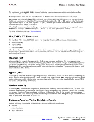 Chapter 7: Simulating Your Design



The registers to which ASYNC_REG is attached retain the previous value during timing simulation, and do
not output an X to simulation.
A timing violation error may still occur. Use care, as the new value may have been clocked in as well.
ASYNC_REG is applicable to CLB and Input Output Block (IOB) registers and latches only. If you cannot avoid
clocking in asynchronous data, Xilinx® recommends that you do so for IOB or CLB registers only. Clocking in
asynchronous signals to RAM, Shift Register LUT (SRL), or other synchronous elements has less deterministic
results, and therefore should be avoided.
Xilinx highly recommends that you first properly synchronize any asynchronous signal in a register, latch, or
FIFO before writing to a RAM, Shift Register LUT (SRL), or any other synchronous element.
For more information, see the Constraints Guide.


MIN/TYP/MAX Simulation
The Standard Delay Format (SDF) file allows you to specify three sets of delay values for simulation:
•     Minimum (MIN)
•     Typical (TYP)
•     Maximum (MAX)
Xilinx® uses these values to allow the simulation of the target architecture under various operating conditions.
By allowing for the simulation across various operating conditions, you can perform more accurate setup and
hold timing verification.


Minimum (MIN)
Minimum (MIN) represents the device under the best case operating conditions. The base case operating
conditions are defined as the minimum operating temperature, the maximum voltage, and the best case process
variations. Under best case conditions, the data paths of the device have the minimum delay possible, while
the clock path delays are the maximum possible relative to the data path delays. This situation is ideal for hold
time verification of the device.


Typical (TYP)
Typical (TYP) represents the typical operating conditions of the device. In this situation, the clock and data path
delays are both the maximum possible. This is different from the Maximum (MAX) field, in which the clock paths
are the minimum possible relative to the maximum data paths. Xilinx generated Standard Delay Format (SDF)
files do not take advantage of this field.


Maximum (MAX)
Maximum (MAX) represents the delays under the worst case operating conditions of the device. The worst case
operating conditions are defined as the maximum operating temperature, the minimum voltage, and the worst
case process variations. Under worst case conditions, the data paths of the device have the maximum delay
possible, while the clock path delays are the minimum possible relative to the data path delays. This situation is
ideal for setup time verification of the device.


Obtaining Accurate Timing Simulation Results
Run the following to obtain the most accurate setup and hold timing simulations:
•     NetGen
•     Setup Simulation
•     Hold Simulation



                                                                          Synthesis and Simulation Design Guide
136                                                www.xilinx.com               UG626 (v 11.4) December 2, 2009
 