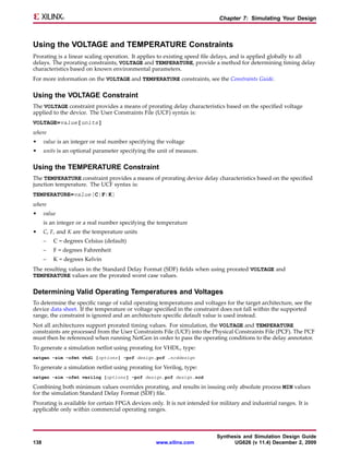 Chapter 7: Simulating Your Design



Using the VOLTAGE and TEMPERATURE Constraints
Prorating is a linear scaling operation. It applies to existing speed file delays, and is applied globally to all
delays. The prorating constraints, VOLTAGE and TEMPERATURE, provide a method for determining timing delay
characteristics based on known environmental parameters.
For more information on the VOLTAGE and TEMPERATURE constraints, see the Constraints Guide.

Using the VOLTAGE Constraint
The VOLTAGE constraint provides a means of prorating delay characteristics based on the specified voltage
applied to the device. The User Constraints File (UCF) syntax is:
VOLTAGE=value[units]
where
•     value is an integer or real number specifying the voltage
•     units is an optional parameter specifying the unit of measure.

Using the TEMPERATURE Constraint
The TEMPERATURE constraint provides a means of prorating device delay characteristics based on the specified
junction temperature. The UCF syntax is:
TEMPERATURE=value[C|F|K]
where
•     value
      is an integer or a real number specifying the temperature
•     C, F, and K are the temperature units
      –   C = degrees Celsius (default)
      –   F = degrees Fahrenheit
      –   K = degrees Kelvin
The resulting values in the Standard Delay Format (SDF) fields when using prorated VOLTAGE and
TEMPERATURE values are the prorated worst case values.

Determining Valid Operating Temperatures and Voltages
To determine the specific range of valid operating temperatures and voltages for the target architecture, see the
device data sheet. If the temperature or voltage specified in the constraint does not fall within the supported
range, the constraint is ignored and an architecture specific default value is used instead.
Not all architectures support prorated timing values. For simulation, the VOLTAGE and TEMPERATURE
constraints are processed from the User Constraints File (UCF) into the Physical Constraints File (PCF). The PCF
must then be referenced when running NetGen in order to pass the operating conditions to the delay annotator.
To generate a simulation netlist using prorating for VHDL, type:
netgen -sim -ofmt vhdl [options ] -pcf design.pcf .ncddesign

To generate a simulation netlist using prorating for Verilog, type:
netgen -sim -ofmt verilog [options ] -pcf design.pcf design.ncd

Combining both minimum values overrides prorating, and results in issuing only absolute process MIN values
for the simulation Standard Delay Format (SDF) file.
Prorating is available for certain FPGA devices only. It is not intended for military and industrial ranges. It is
applicable only within commercial operating ranges.



                                                                            Synthesis and Simulation Design Guide
138                                                www.xilinx.com                 UG626 (v 11.4) December 2, 2009
 