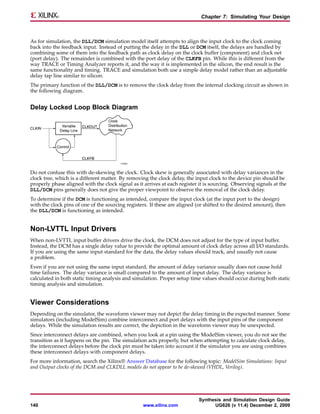 Chapter 7: Simulating Your Design



As for simulation, the DLL/DCM simulation model itself attempts to align the input clock to the clock coming
back into the feedback input. Instead of putting the delay in the DLL or DCM itself, the delays are handled by
combining some of them into the feedback path as clock delay on the clock buffer (component) and clock net
(port delay). The remainder is combined with the port delay of the CLKFB pin. While this is different from the
way TRACE or Timing Analyzer reports it, and the way it is implemented in the silicon, the end result is the
same functionality and timing. TRACE and simulation both use a simple delay model rather than an adjustable
delay tap line similar to silicon.
The primary function of the DLL/DCM is to remove the clock delay from the internal clocking circuit as shown in
the following diagram.


Delay Locked Loop Block Diagram




Do not confuse this with de-skewing the clock. Clock skew is generally associated with delay variances in the
clock tree, which is a different matter. By removing the clock delay, the input clock to the device pin should be
properly phase aligned with the clock signal as it arrives at each register it is sourcing. Observing signals at the
DLL/DCM pins generally does not give the proper viewpoint to observe the removal of the clock delay.
To determine if the DCM is functioning as intended, compare the input clock (at the input port to the design)
with the clock pins of one of the sourcing registers. If these are aligned (or shifted to the desired amount), then
the DLL/DCM is functioning as intended.


Non-LVTTL Input Drivers
When non-LVTTL input buffer drivers drive the clock, the DCM does not adjust for the type of input buffer.
Instead, the DCM has a single delay value to provide the optimal amount of clock delay across all I/O standards.
If you are using the same input standard for the data, the delay values should track, and usually not cause
a problem.
Even if you are not using the same input standard, the amount of delay variance usually does not cause hold
time failures. The delay variance is small compared to the amount of input delay. The delay variance is
calculated in both static timing analysis and simulation. Proper setup time values should occur during both static
timing analysis and simulation.


Viewer Considerations
Depending on the simulator, the waveform viewer may not depict the delay timing in the expected manner. Some
simulators (including ModelSim) combine interconnect and port delays with the input pins of the component
delays. While the simulation results are correct, the depiction in the waveform viewer may be unexpected.
Since interconnect delays are combined, when you look at a pin using the ModelSim viewer, you do not see the
transition as it happens on the pin. The simulation acts properly, but when attempting to calculate clock delay,
the interconnect delays before the clock pin must be taken into account if the simulator you are using combines
these interconnect delays with component delays.
For more information, search the Xilinx® Answer Database for the following topic: ModelSim Simulations: Input
and Output clocks of the DCM and CLKDLL models do not appear to be de-skewed (VHDL, Verilog).




                                                                            Synthesis and Simulation Design Guide
140                                                www.xilinx.com                 UG626 (v 11.4) December 2, 2009
 
