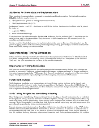 Chapter 7: Simulating Your Design



Attributes for Simulation and Implementation
Make sure that the same attributes are passed for simulation and implementation. During implementation,
DLL/DCM attributes may be passed by:
•   The synthesis tool (generic or inline parameter declaration)
•   The User Constraints File (UCF)
For Register Transfer Level (RTL) simulation of the UNISIM models, the simulation attributes must be passed
by means of:
•   A generic (VHDL)
•   Inline parameters (Verilog)
If you do not use the default setting for the DLL/DCM, make sure that the attributes for RTL simulation are the
same as those used for implementation. If not, there may be differences between RTL simulation and the
actual device implementation.
To make sure that the attributes passed to implementation are the same as those used for simulation, use the
generic mapping method (VHDL) or inline parameter passing (Verilog), provided your synthesis tool supports
these methods for passing functional attributes.



Understanding Timing Simulation
In back annotated (timing) simulation, the introduction of delays can cause the behavior to differ from what
is expected. Most problems are caused by timing violations in the design, and are reported by the simulator.
There are a few other situations that can occur as discussed in this section.


Importance of Timing Simulation
FPGA devices require both functional and timing simulation to ensure successful designs. FPGA designs are
growing in complexity. Traditional verification methodologies are no longer sufficient. In the past, simulation
was not an important stage in the FPGA design flow. Currently simulation is becoming one of the most critical
stages. Timing simulation is especially important when designing for advanced FPGA devices.


Functional Simulation
While functional simulation is an important part of the verification process, it should not be the only part.
Functional simulation tests only for the functional capabilities of the Register Transfer Level (RTL) design. It
does not include any timing information, nor does it take into consideration changes made to the original design
due to implementation and optimization


Static Timing Analysis and Equivalency Checking
Many designers see Static Timing Analysis and Equivalency Checking as the only analysis needed to verify that
the design meets timing. There are many drawbacks to using Static Timing Analysis and Equivalency Checking
as the only timing analysis methodology. Static analysis cannot find any of the problems that can be seen when
running a design dynamically. It can only show if the design as a whole meets setup and hold requirements. It is
generally only as good as the timing constraints applied.
In a real system, dynamic factors such as Block Ram collisions can cause timing violations on the FPGA device.
With the introduction of Dual Port Block Rams in FPGA devices, care should be taken not to read and write to
the same location at the same time, as this results in incorrect data being read back. Static analysis is unable to
find this problem. Similarly, if there are misconstrued timespecs, static timing analysis cannot find this problem.




Synthesis and Simulation Design Guide
UG626 (v 11.4) December 2, 2009                   www.xilinx.com                                                141
 