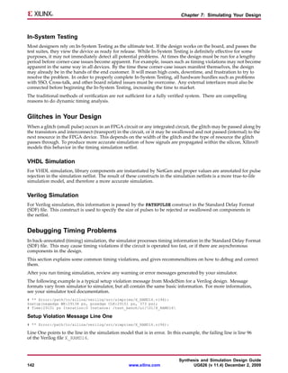 Chapter 7: Simulating Your Design



In-System Testing
Most designers rely on In-System Testing as the ultimate test. If the design works on the board, and passes the
test suites, they view the device as ready for release. While In-System Testing is definitely effective for some
purposes, it may not immediately detect all potential problems. At times the design must be run for a lengthy
period before corner-case issues become apparent. For example, issues such as timing violations may not become
apparent in the same way in all devices. By the time these corner-case issues manifest themselves, the design
may already be in the hands of the end customer. It will mean high costs, downtime, and frustration to try to
resolve the problem. In order to properly complete In-System Testing, all hardware hurdles such as problems
with SSO, Cross-talk, and other board related issues must be overcome. Any external interfaces must also be
connected before beginning the In-System Testing, increasing the time to market.
The traditional methods of verification are not sufficient for a fully verified system. There are compelling
reasons to do dynamic timing analysis.


Glitches in Your Design
When a glitch (small pulse) occurs in an FPGA circuit or any integrated circuit, the glitch may be passed along by
the transistors and interconnect (transport) in the circuit, or it may be swallowed and not passed (internal) to the
next resource in the FPGA device. This depends on the width of the glitch and the type of resource the glitch
passes through. To produce more accurate simulation of how signals are propagated within the silicon, Xilinx®
models this behavior in the timing simulation netlist.


VHDL Simulation
For VHDL simulation, library components are instantiated by NetGen and proper values are annotated for pulse
rejection in the simulation netlist. The result of these constructs in the simulation netlists is a more true-to-life
simulation model, and therefore a more accurate simulation.


Verilog Simulation
For Verilog simulation, this information is passed by the PATHPULSE construct in the Standard Delay Format
(SDF) file. This construct is used to specify the size of pulses to be rejected or swallowed on components in
the netlist.


Debugging Timing Problems
In back-annotated (timing) simulation, the simulator processes timing information in the Standard Delay Format
(SDF) file. This may cause timing violations if the circuit is operated too fast, or if there are asynchronous
components in the design.
This section explains some common timing violations, and gives recommendtions on how to debug and correct
them.
After you run timing simulation, review any warning or error messages generated by your simulator.
The following example is a typical setup violation message from ModelSim for a Verilog design. Message
formats vary from simulator to simulator, but all contain the same basic information. For more information,
see your simulator tool documentation.
# ** Error:/path/to/xilinx/verilog/src/simprims/X_RAMD16.v(96):
$setup(negedge WE:29138 ps, posedge CLK:29151 ps, 373 ps);
# Time:29151 ps Iteration:0 Instance: /test_bench/u1/U1/X_RAMD16

Setup Violation Message Line One
# ** Error:/path/to/xilinx/verilog/src/simprims/X_RAMD16.v(96):

Line One points to the line in the simulation model that is in error. In this example, the failing line is line 96
of the Verilog file X_RAMD16.



                                                                             Synthesis and Simulation Design Guide
142                                                www.xilinx.com                  UG626 (v 11.4) December 2, 2009
 